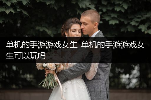 单机的手游游戏女生-单机的手游游戏女生可以玩吗