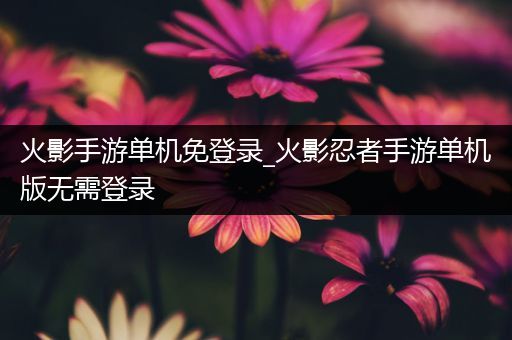 火影手游单机免登录_火影忍者手游单机版无需登录