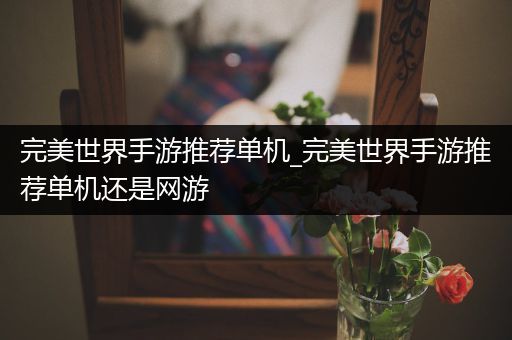 完美世界手游推荐单机_完美世界手游推荐单机还是网游