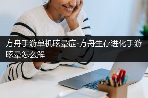 方舟手游单机眩晕症-方舟生存进化手游眩晕怎么解