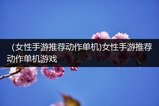 （女性手游推荐动作单机)女性手游推荐动作单机游戏