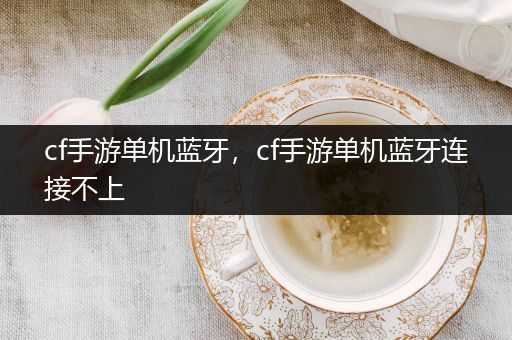 cf手游单机蓝牙，cf手游单机蓝牙连接不上