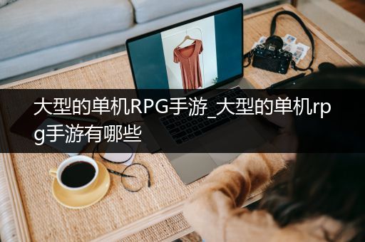 大型的单机RPG手游_大型的单机rpg手游有哪些