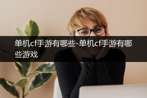 单机cf手游有哪些-单机cf手游有哪些游戏