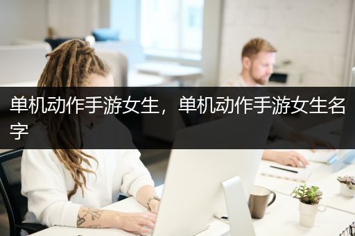 单机动作手游女生，单机动作手游女生名字