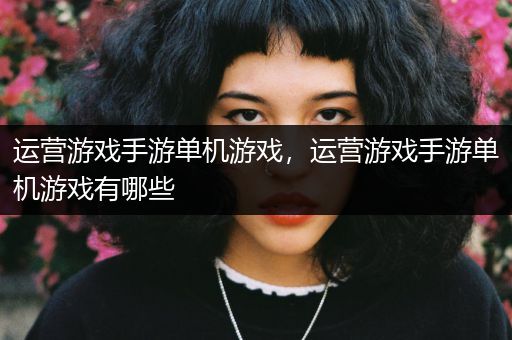 运营游戏手游单机游戏，运营游戏手游单机游戏有哪些