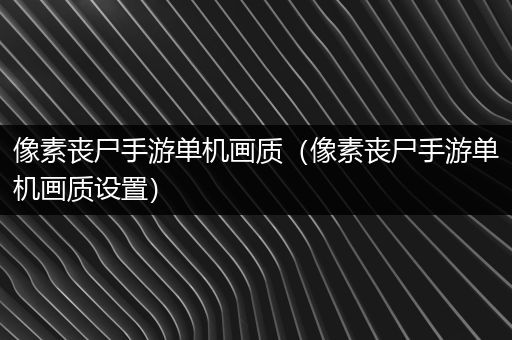 像素丧尸手游单机画质（像素丧尸手游单机画质设置）