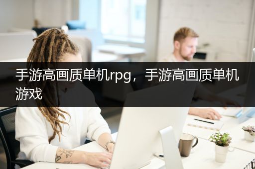 手游高画质单机rpg，手游高画质单机游戏