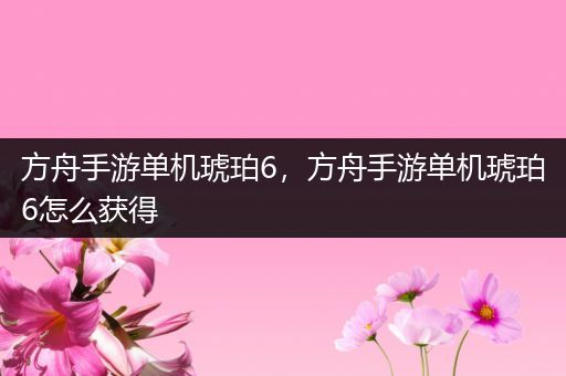 方舟手游单机琥珀6，方舟手游单机琥珀6怎么获得