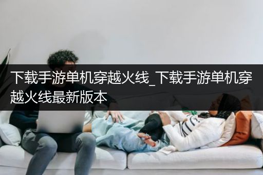 下载手游单机穿越火线_下载手游单机穿越火线最新版本