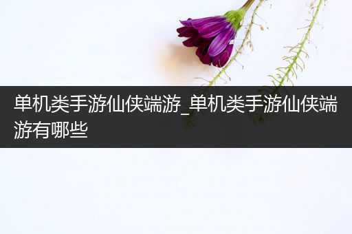 单机类手游仙侠端游_单机类手游仙侠端游有哪些