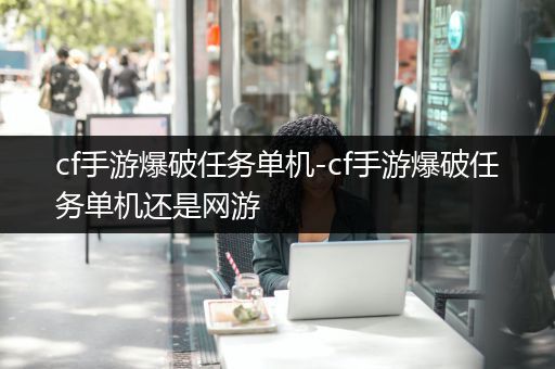 cf手游爆破任务单机-cf手游爆破任务单机还是网游