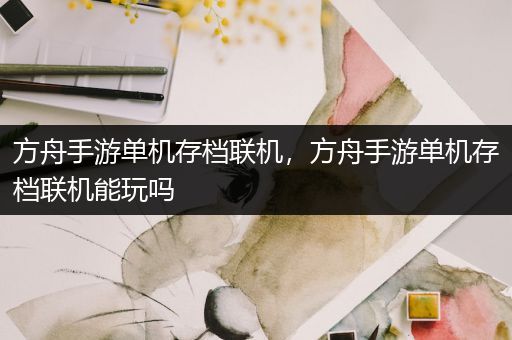 方舟手游单机存档联机，方舟手游单机存档联机能玩吗