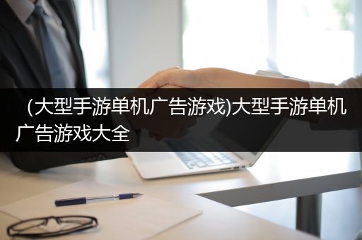（大型手游单机广告游戏)大型手游单机广告游戏大全