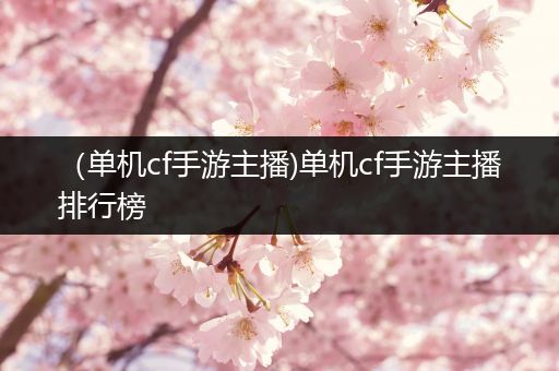 （单机cf手游主播)单机cf手游主播排行榜
