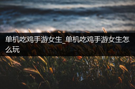单机吃鸡手游女生_单机吃鸡手游女生怎么玩